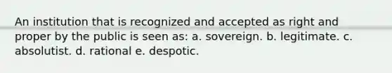 An institution that is recognized and accepted as right and proper by the public is seen as: a. sovereign. b. legitimate. c. absolutist. d. rational e. despotic.