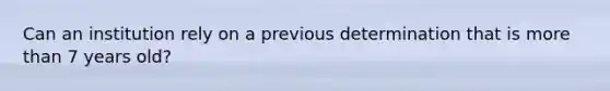 Can an institution rely on a previous determination that is more than 7 years old?