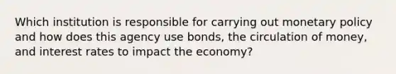 Which institution is responsible for carrying out monetary policy and how does this agency use bonds, the circulation of money, and interest rates to impact the economy?