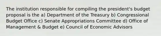 The institution responsible for compiling the president's budget proposal is the a) Department of the Treasury b) Congressional Budget Office c) Senate Appropriations Committee d) Office of Management & Budget e) Council of Economic Advisors