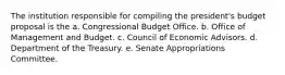 The institution responsible for compiling the president's budget proposal is the a. Congressional Budget Office. b. Office of Management and Budget. c. Council of Economic Advisors. d. Department of the Treasury. e. Senate Appropriations Committee.