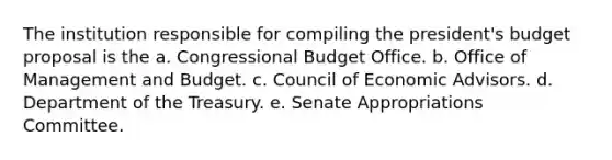 The institution responsible for compiling the president's budget proposal is the a. Congressional Budget Office. b. Office of Management and Budget. c. Council of Economic Advisors. d. Department of the Treasury. e. Senate Appropriations Committee.