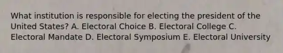 What institution is responsible for electing the president of the United States? A. Electoral Choice B. Electoral College C. Electoral Mandate D. Electoral Symposium E. Electoral University