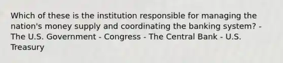 Which of these is the institution responsible for managing the nation's money supply and coordinating the banking system? - The U.S. Government - Congress - The Central Bank - U.S. Treasury