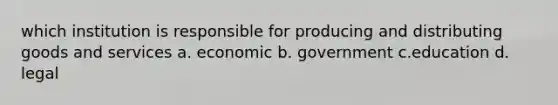 which institution is responsible for producing and distributing goods and services a. economic b. government c.education d. legal