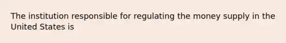 The institution responsible for regulating the money supply in the United States is