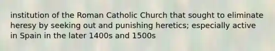 institution of the Roman Catholic Church that sought to eliminate heresy by seeking out and punishing heretics; especially active in Spain in the later 1400s and 1500s