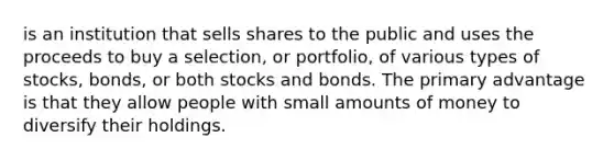 is an institution that sells shares to the public and uses the proceeds to buy a selection, or portfolio, of various types of stocks, bonds, or both stocks and bonds. The primary advantage is that they allow people with small amounts of money to diversify their holdings.