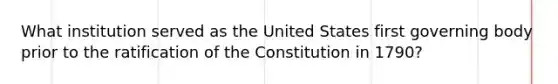 What institution served as the United States first governing body prior to the ratification of the Constitution in 1790?