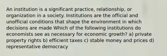 An institution is a significant practice, relationship, or organization in a society. Institutions are the official and unofficial conditions that shape the environment in which decisions are made Which of the following institutions do economists see as necessary for economic growth? a) private property rights b) efficient taxes c) stable money and prices d) representative democracy