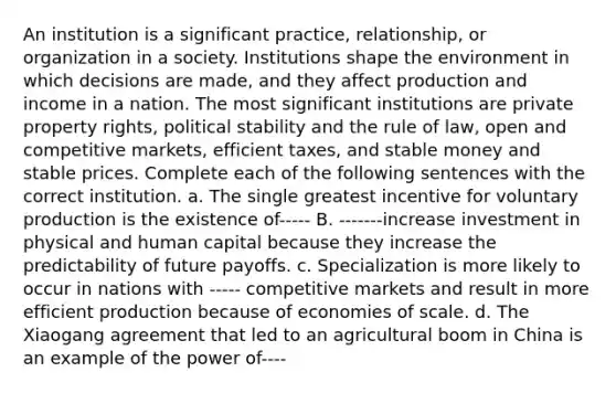 An institution is a significant practice, relationship, or organization in a society. Institutions shape the environment in which decisions are made, and they affect production and income in a nation. The most significant institutions are private property rights, political stability and the rule of law, open and competitive markets, efficient taxes, and stable money and stable prices. Complete each of the following sentences with the correct institution. a. The single greatest incentive for voluntary production is the existence of----- B. -------increase investment in physical and human capital because they increase the predictability of future payoffs. c. Specialization is more likely to occur in nations with ----- competitive markets and result in more efficient production because of economies of scale. d. The Xiaogang agreement that led to an agricultural boom in China is an example of the power of----