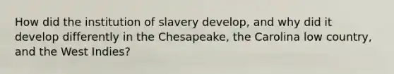 How did the institution of slavery develop, and why did it develop differently in the Chesapeake, the Carolina low country, and the West Indies?