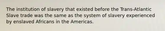 The institution of slavery that existed before the Trans-Atlantic Slave trade was the same as the system of slavery experienced by enslaved Africans in the Americas.