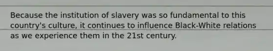 Because the institution of slavery was so fundamental to this country's culture, it continues to influence Black-White relations as we experience them in the 21st century.