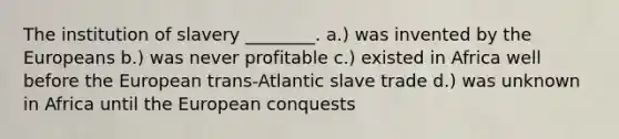 The institution of slavery ________. a.) was invented by the Europeans b.) was never profitable c.) existed in Africa well before the European trans-Atlantic slave trade d.) was unknown in Africa until the European conquests