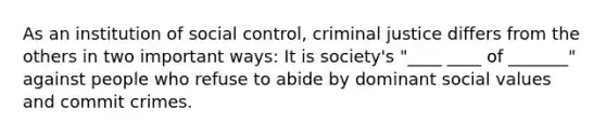 As an institution of social control, criminal justice differs from the others in two important ways: It is society's "____ ____ of _______" against people who refuse to abide by dominant social values and commit crimes.