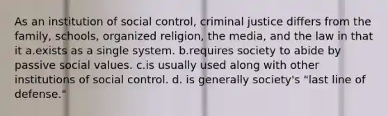 As an institution of social control, criminal justice differs from the family, schools, organized religion, the media, and the law in that it a.exists as a single system. b.requires society to abide by passive social values. c.is usually used along with other institutions of social control. d. is generally society's "last line of defense."