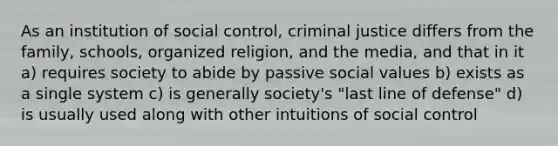 As an institution of social control, criminal justice differs from the family, schools, organized religion, and the media, and that in it a) requires society to abide by passive social values b) exists as a single system c) is generally society's "last line of defense" d) is usually used along with other intuitions of social control