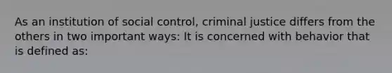 As an institution of social control, criminal justice differs from the others in two important ways: It is concerned with behavior that is defined as: