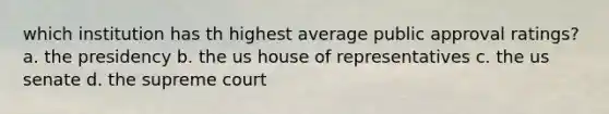 which institution has th highest average public approval ratings? a. the presidency b. the us house of representatives c. the us senate d. the supreme court