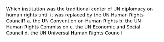 Which institution was the traditional center of UN diplomacy on human rights until it was replaced by the UN Human Rights Council? a. the UN Convention on Human Rights b. the UN Human Rights Commission c. the UN Economic and Social Council d. the UN Universal Human Rights Council