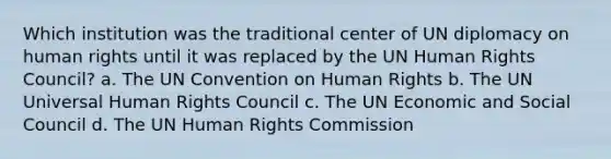 Which institution was the traditional center of UN diplomacy on human rights until it was replaced by the UN Human Rights Council? a. The UN Convention on Human Rights b. The UN Universal Human Rights Council c. The UN Economic and Social Council d. The UN Human Rights Commission