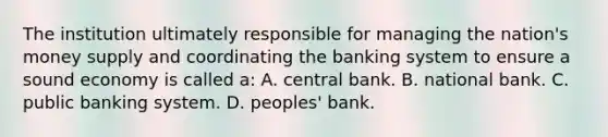 The institution ultimately responsible for managing the nation's money supply and coordinating the banking system to ensure a sound economy is called a: A. central bank. B. national bank. C. public banking system. D. peoples' bank.