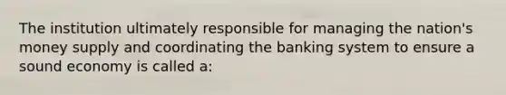 The institution ultimately responsible for managing the nation's money supply and coordinating the banking system to ensure a sound economy is called a: