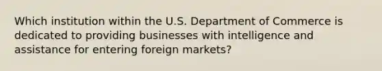 Which institution within the U.S. Department of Commerce is dedicated to providing businesses with intelligence and assistance for entering foreign markets?