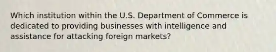 Which institution within the U.S. Department of Commerce is dedicated to providing businesses with intelligence and assistance for attacking foreign markets?