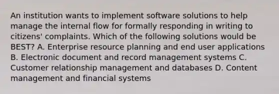 An institution wants to implement software solutions to help manage the internal flow for formally responding in writing to citizens' complaints. Which of the following solutions would be BEST? A. Enterprise resource planning and end user applications B. Electronic document and record management systems C. Customer relationship management and databases D. Content management and financial systems