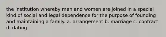 the institution whereby men and women are joined in a special kind of social and legal dependence for the purpose of founding and maintaining a family. a. arrangement b. marriage c. contract d. dating