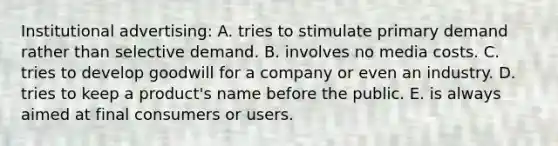 Institutional advertising: A. tries to stimulate primary demand rather than selective demand. B. involves no media costs. C. tries to develop goodwill for a company or even an industry. D. tries to keep a product's name before the public. E. is always aimed at final consumers or users.