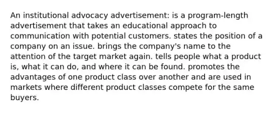 An institutional advocacy advertisement: is a program-length advertisement that takes an educational approach to communication with potential customers. states the position of a company on an issue. brings the company's name to the attention of the target market again. tells people what a product is, what it can do, and where it can be found. promotes the advantages of one product class over another and are used in markets where different product classes compete for the same buyers.