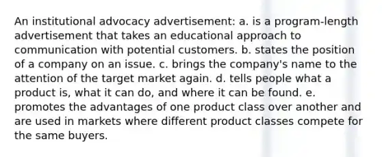 An institutional advocacy advertisement: a. is a program-length advertisement that takes an educational approach to communication with potential customers. b. states the position of a company on an issue. c. brings the company's name to the attention of the target market again. d. tells people what a product is, what it can do, and where it can be found. e. promotes the advantages of one product class over another and are used in markets where different product classes compete for the same buyers.