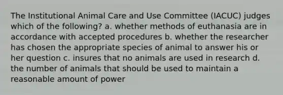 The Institutional Animal Care and Use Committee (IACUC) judges which of the following? a. whether methods of euthanasia are in accordance with accepted procedures b. whether the researcher has chosen the appropriate species of animal to answer his or her question c. insures that no animals are used in research d. the number of animals that should be used to maintain a reasonable amount of power