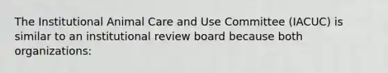 The Institutional Animal Care and Use Committee (IACUC) is similar to an institutional review board because both organizations: