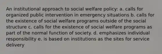 An institutional approach to social welfare policy:​ a. calls for organized public intervention in emergency situations b. calls for the existence of social welfare programs outside of the social structure c. calls for the existence of social welfare programs as part of the normal function of society. d. emphasizes individual responsibility e. is based on institutions as the sites for service delivery​