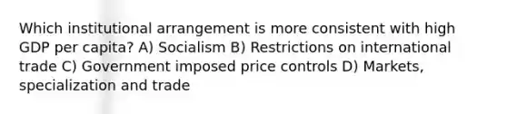 Which institutional arrangement is more consistent with high GDP per capita? A) Socialism B) Restrictions on international trade C) Government imposed price controls D) Markets, specialization and trade