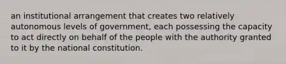 an institutional arrangement that creates two relatively autonomous levels of government, each possessing the capacity to act directly on behalf of the people with the authority granted to it by the national constitution.