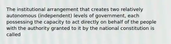 The institutional arrangement that creates two relatively autonomous (independent) levels of government, each possessing the capacity to act directly on behalf of the people with the authority granted to it by the national constitution is called