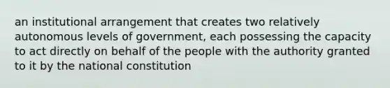 an institutional arrangement that creates two relatively autonomous levels of government, each possessing the capacity to act directly on behalf of the people with the authority granted to it by the national constitution