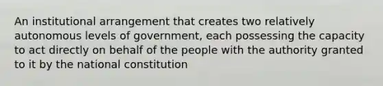 An institutional arrangement that creates two relatively autonomous levels of government, each possessing the capacity to act directly on behalf of the people with the authority granted to it by the national constitution