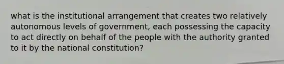 what is the institutional arrangement that creates two relatively autonomous levels of government, each possessing the capacity to act directly on behalf of the people with the authority granted to it by the national constitution?