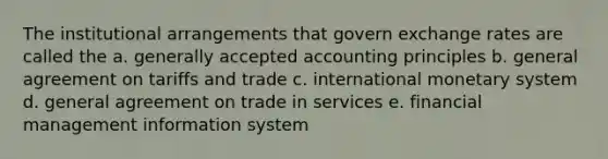 The institutional arrangements that govern exchange rates are called the a. generally accepted accounting principles b. general agreement on tariffs and trade c. international monetary system d. general agreement on trade in services e. financial management information system