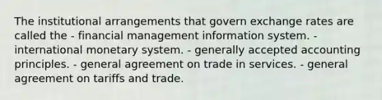 The institutional arrangements that govern exchange rates are called the - financial management information system. - international monetary system. - generally accepted accounting principles. - general agreement on trade in services. - general agreement on tariffs and trade.