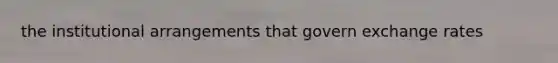 the institutional arrangements that govern exchange rates