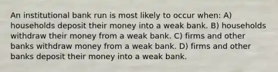 An institutional bank run is most likely to occur when: A) households deposit their money into a weak bank. B) households withdraw their money from a weak bank. C) firms and other banks withdraw money from a weak bank. D) firms and other banks deposit their money into a weak bank.