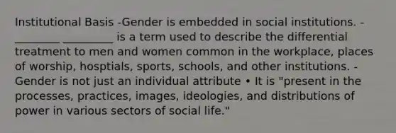 Institutional Basis -Gender is embedded in social institutions. -________ _________ is a term used to describe the differential treatment to men and women common in the workplace, places of worship, hosptials, sports, schools, and other institutions. -Gender is not just an individual attribute • It is "present in the processes, practices, images, ideologies, and distributions of power in various sectors of social life."