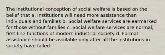 The institutional conception of social welfare is based on the belief that a. Institutions will need more assistance than individuals and families b. Social welfare services are earmarked for those without families c. Social welfare services are normal, first-line functions of modern industrial society d. Formal assistance should be available only after all the institutions in society have failed.